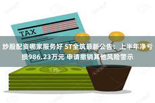 炒股配资哪家服务好 ST全筑最新公告：上半年净亏损986.23万元 申请撤销其他风险警示