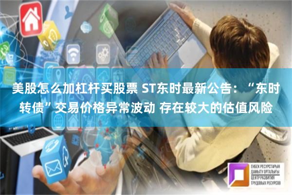 美股怎么加杠杆买股票 ST东时最新公告：“东时转债”交易价格异常波动 存在较大的估值风险