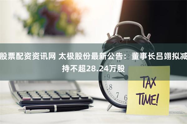 股票配资资讯网 太极股份最新公告：董事长吕翊拟减持不超28.24万股