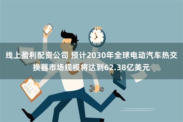 线上盈利配资公司 预计2030年全球电动汽车热交换器市场规模将达到62.38亿美元