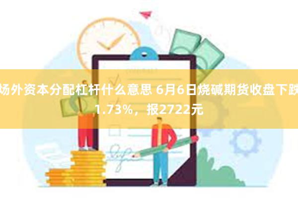 场外资本分配杠杆什么意思 6月6日烧碱期货收盘下跌1.73%，报2722元