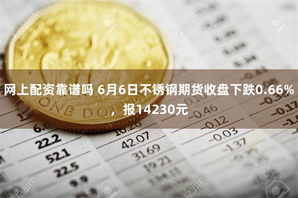 网上配资靠谱吗 6月6日不锈钢期货收盘下跌0.66%，报14230元