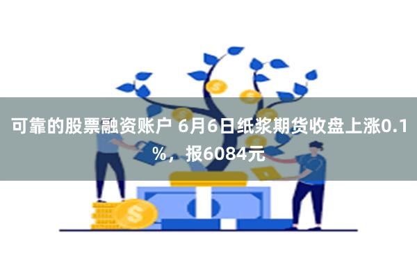 可靠的股票融资账户 6月6日纸浆期货收盘上涨0.1%，报6084元