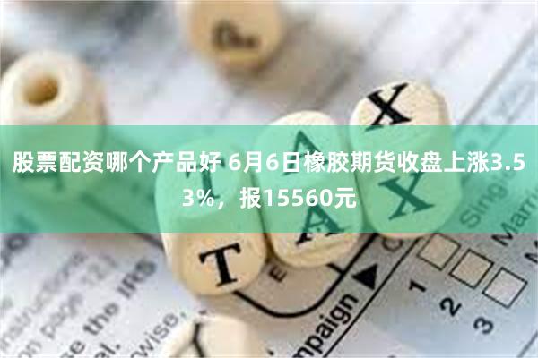 股票配资哪个产品好 6月6日橡胶期货收盘上涨3.53%，报15560元