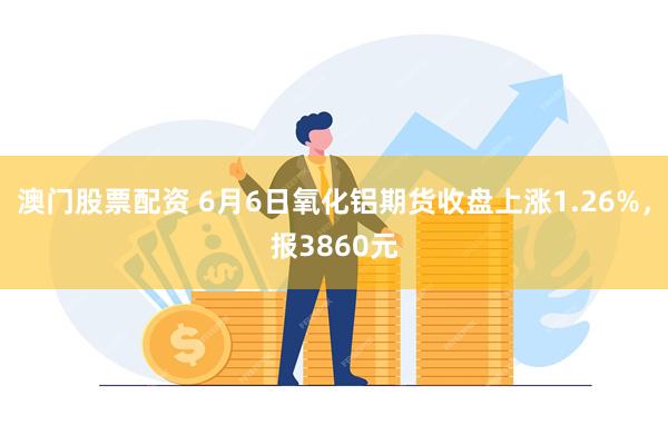 澳门股票配资 6月6日氧化铝期货收盘上涨1.26%，报3860元