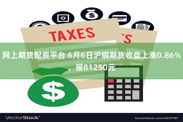 网上期货配资平台 6月6日沪铜期货收盘上涨0.86%，报81250元