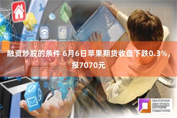 融资炒股的条件 6月6日苹果期货收盘下跌0.3%，报7070元