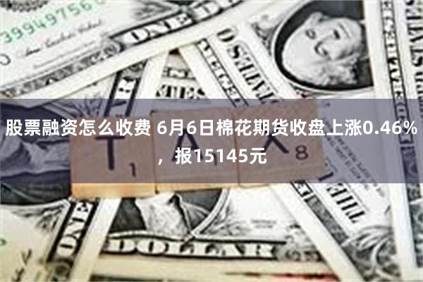 股票融资怎么收费 6月6日棉花期货收盘上涨0.46%，报15145元