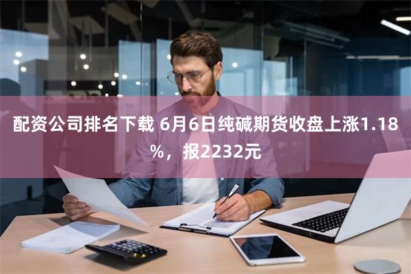 配资公司排名下载 6月6日纯碱期货收盘上涨1.18%，报2232元