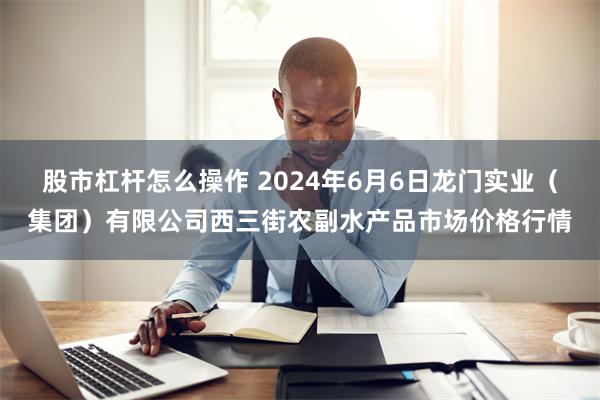 股市杠杆怎么操作 2024年6月6日龙门实业（集团）有限公司西三街农副水产品市场价格行情