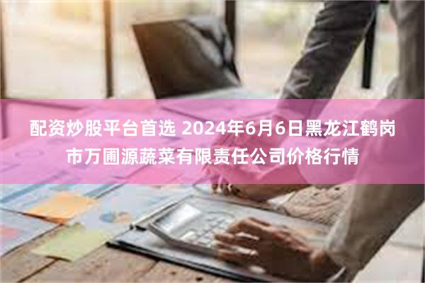 配资炒股平台首选 2024年6月6日黑龙江鹤岗市万圃源蔬菜有限责任公司价格行情