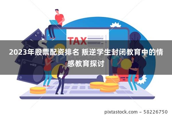 2023年股票配资排名 叛逆学生封闭教育中的情感教育探讨