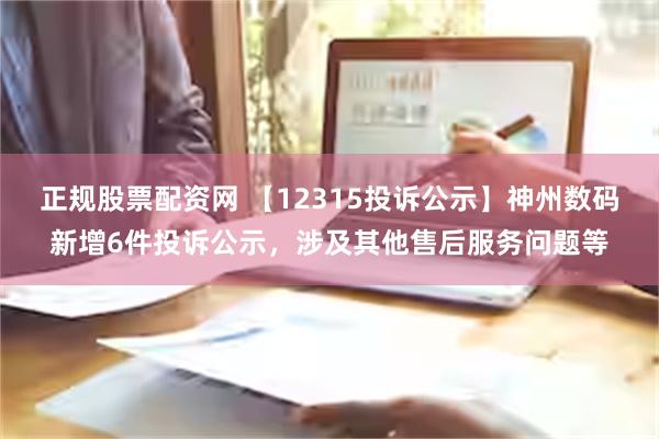 正规股票配资网 【12315投诉公示】神州数码新增6件投诉公示，涉及其他售后服务问题等