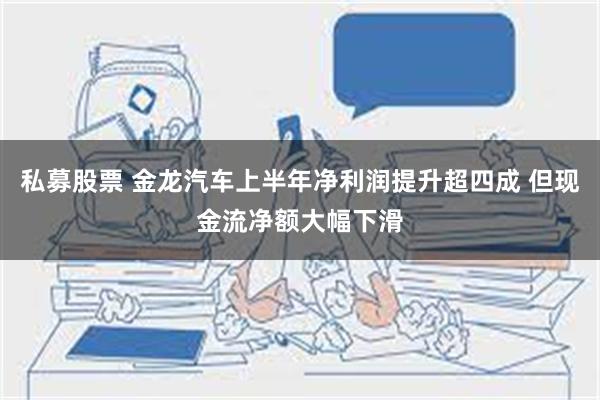 私募股票 金龙汽车上半年净利润提升超四成 但现金流净额大幅下滑