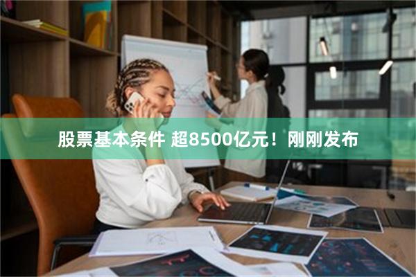 股票基本条件 超8500亿元！刚刚发布