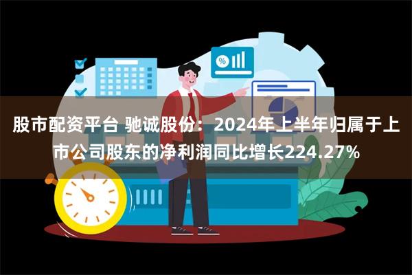 股市配资平台 驰诚股份：2024年上半年归属于上市公司股东的净利润同比增长224.27%