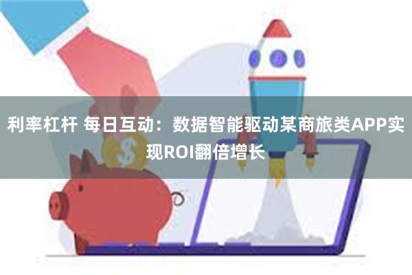 利率杠杆 每日互动：数据智能驱动某商旅类APP实现ROI翻倍增长