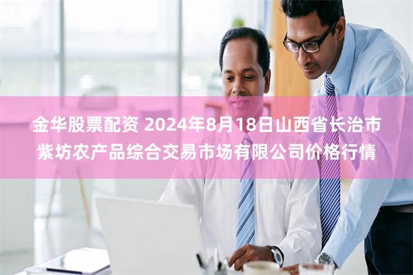 金华股票配资 2024年8月18日山西省长治市紫坊农产品综合交易市场有限公司价格行情