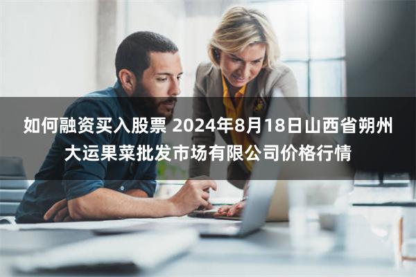 如何融资买入股票 2024年8月18日山西省朔州大运果菜批发市场有限公司价格行情