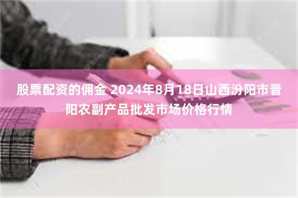 股票配资的佣金 2024年8月18日山西汾阳市晋阳农副产品批发市场价格行情