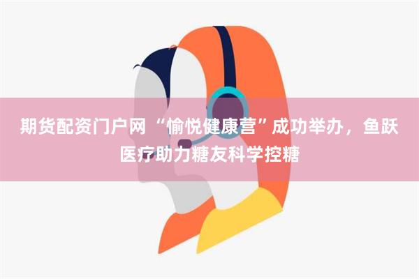 期货配资门户网 “愉悦健康营”成功举办，鱼跃医疗助力糖友科学控糖