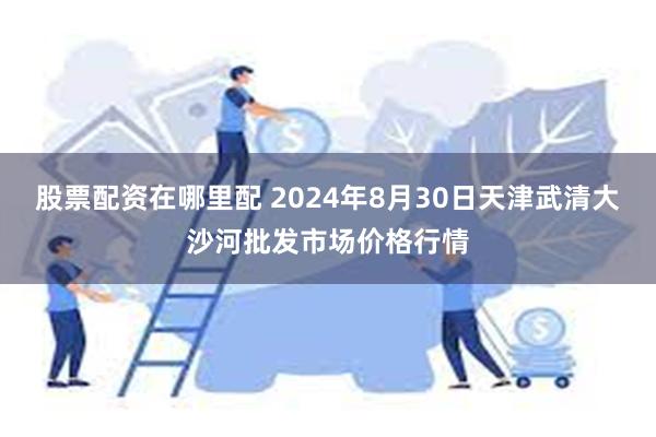 股票配资在哪里配 2024年8月30日天津武清大沙河批发市场价格行情