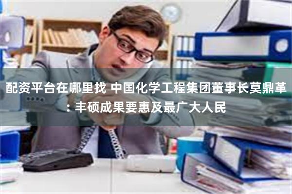 配资平台在哪里找 中国化学工程集团董事长莫鼎革: 丰硕成果要惠及最广大人民