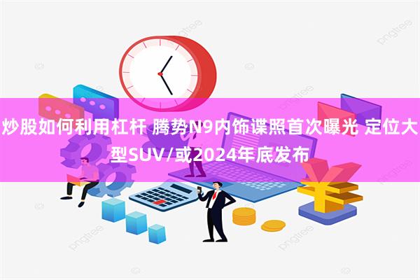 炒股如何利用杠杆 腾势N9内饰谍照首次曝光 定位大型SUV/或2024年底发布