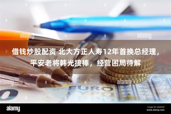 借钱炒股配资 北大方正人寿12年首换总经理，平安老将韩光接棒，经营困局待解