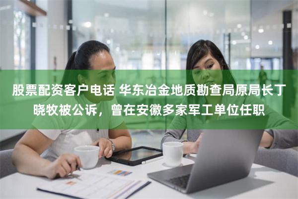 股票配资客户电话 华东冶金地质勘查局原局长丁晓牧被公诉，曾在安徽多家军工单位任职