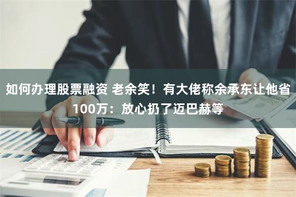 如何办理股票融资 老余笑！有大佬称余承东让他省100万：放心扔了迈巴赫等