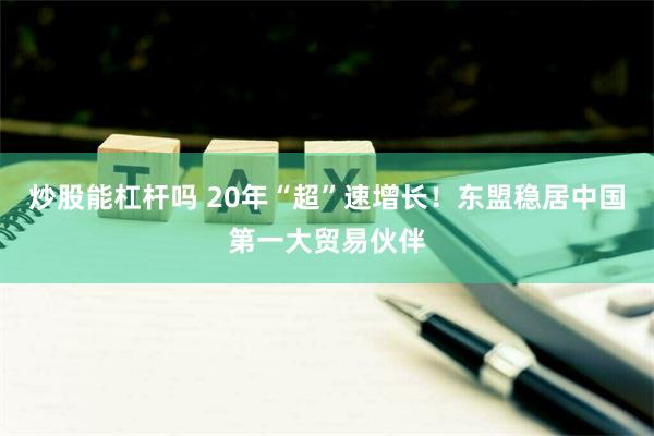 炒股能杠杆吗 20年“超”速增长！东盟稳居中国第一大贸易伙伴