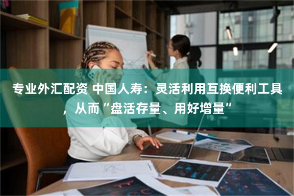 专业外汇配资 中国人寿：灵活利用互换便利工具，从而“盘活存量、用好增量”