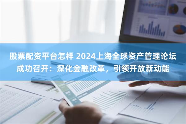 股票配资平台怎样 2024上海全球资产管理论坛成功召开：深化金融改革，引领开放新动能