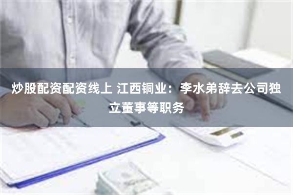 炒股配资配资线上 江西铜业：李水弟辞去公司独立董事等职务