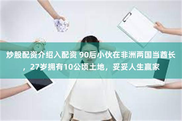 炒股配资介绍入配资 90后小伙在非洲两国当酋长，27岁拥有10公顷土地，妥妥人生赢家