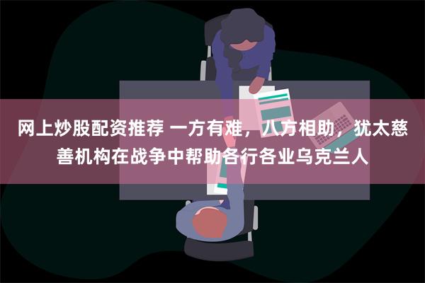 网上炒股配资推荐 一方有难，八方相助，犹太慈善机构在战争中帮助各行各业乌克兰人