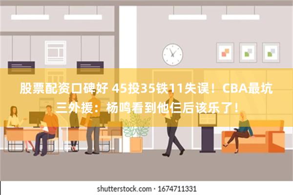 股票配资口碑好 45投35铁11失误！CBA最坑三外援：杨鸣看到他仨后该乐了！