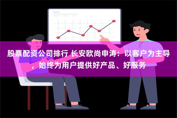 股票配资公司排行 长安欧尚申涛：以客户为主导，始终为用户提供好产品、好服务