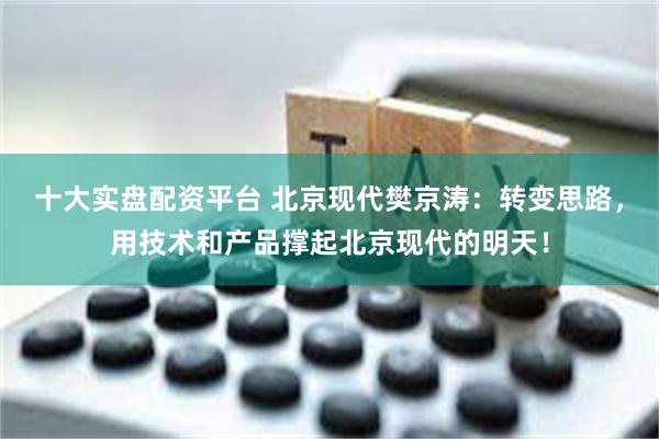 十大实盘配资平台 北京现代樊京涛：转变思路，用技术和产品撑起北京现代的明天！