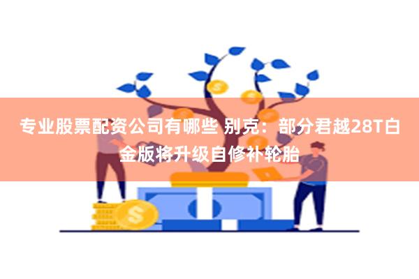 专业股票配资公司有哪些 别克：部分君越28T白金版将升级自修补轮胎