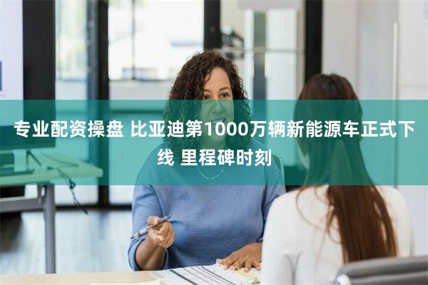 专业配资操盘 比亚迪第1000万辆新能源车正式下线 里程碑时刻