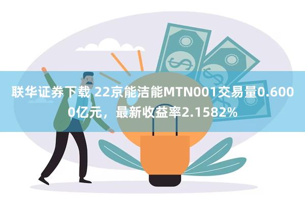 联华证券下载 22京能洁能MTN001交易量0.6000亿元，最新收益率2.1582%