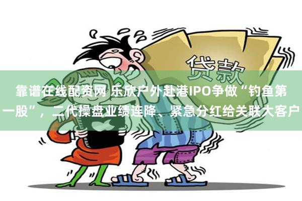 靠谱在线配资网 乐欣户外赴港IPO争做“钓鱼第一股”，二代操盘业绩连降、紧急分红给关联大客户