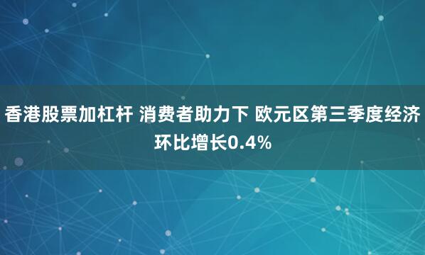 香港股票加杠杆 消费者助力下 欧元区第三季度经济环比增长0.4%