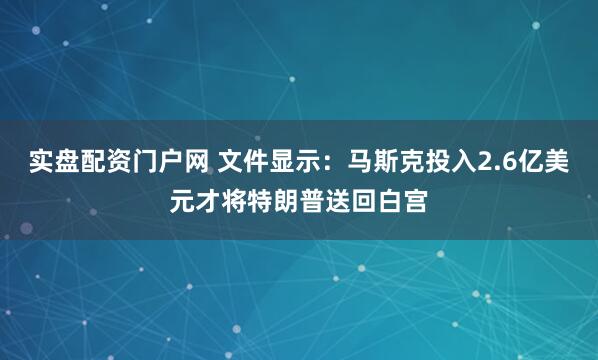 实盘配资门户网 文件显示：马斯克投入2.6亿美元才将特朗普送回白宫