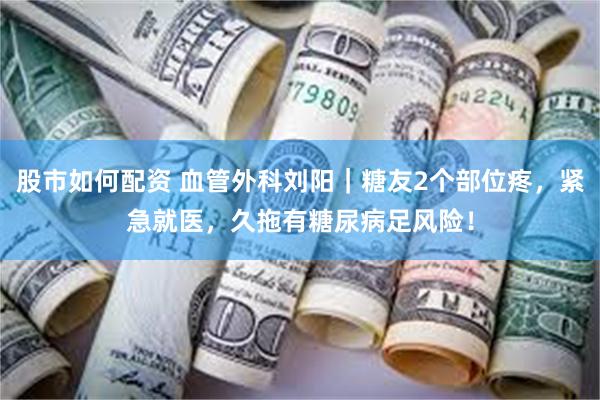 股市如何配资 血管外科刘阳｜糖友2个部位疼，紧急就医，久拖有糖尿病足风险！