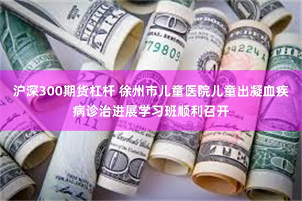 沪深300期货杠杆 徐州市儿童医院儿童出凝血疾病诊治进展学习班顺利召开