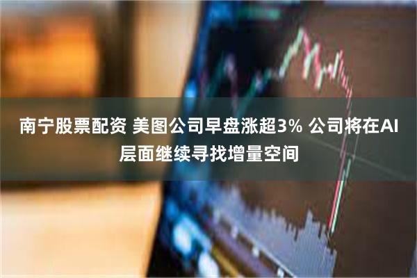 南宁股票配资 美图公司早盘涨超3% 公司将在AI层面继续寻找增量空间