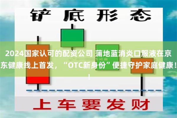 2024国家认可的配资公司 蒲地蓝消炎口服液在京东健康线上首发，“OTC新身份”便捷守护家庭健康！